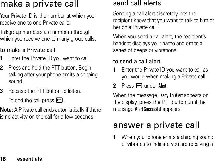 16essentialsmake a private callYour Private ID is the number at which you receive one-to-one Private calls.Talkgroup numbers are numbers through which you receive one-to-many group calls.to make a Private call1Enter the Private ID you want to call.2Press and hold the PTT button. Begin talking after your phone emits a chirping sound.3Release the PTT button to listen.To end the call press ..Note: A Private call ends automatically if there is no activity on the call for a few seconds.send call alertsSending a call alert discretely lets the recipient know that you want to talk to him or her on a Private call.When you send a call alert, the recipient’s handset displays your name and emits a series of beeps or vibrations.to send a call alert1Enter the Private ID you want to call as you would when making a Private call.2Press K under Alert.When the message Ready To Alert appears on the display, press the PTT button until the message Alert Successful appears.answer a private call1When your phone emits a chirping sound or vibrates to indicate you are receiving a 