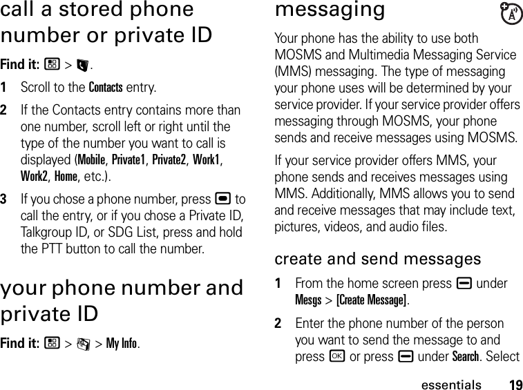 19essentialscall a stored phone number or private IDFind it: / &gt; L.1Scroll to the Contacts entry.2If the Contacts entry contains more than one number, scroll left or right until the type of the number you want to call is displayed (Mobile, Private1, Private2, Work1, Work2, Home, etc.).3If you chose a phone number, press , to call the entry, or if you chose a Private ID, Talkgroup ID, or SDG List, press and hold the PTT button to call the number.your phone number and private IDFind it: / &gt; m &gt; My Info.messagingYour phone has the ability to use both MOSMS and Multimedia Messaging Service (MMS) messaging. The type of messaging your phone uses will be determined by your service provider. If your service provider offers messaging through MOSMS, your phone sends and receive messages using MOSMS.If your service provider offers MMS, your phone sends and receives messages using MMS. Additionally, MMS allows you to send and receive messages that may include text, pictures, videos, and audio files. create and send messages1From the home screen press K under Mesgs &gt; [Create Message].2Enter the phone number of the person you want to send the message to and press r or press K under Search. Select 