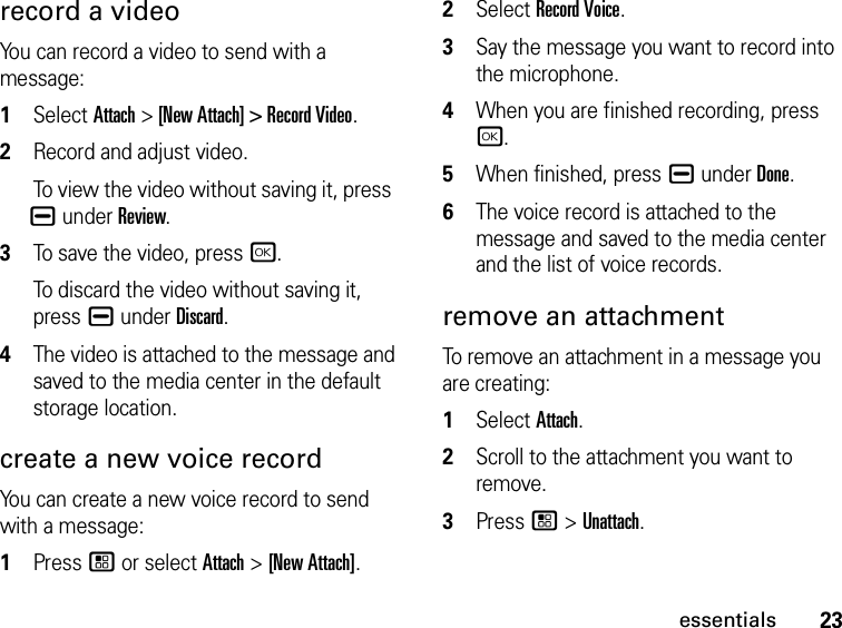 23essentialsrecord a videoYou can record a video to send with a message:1Select Attach &gt; [New Attach] &gt; Record Video. 2Record and adjust video. To view the video without saving it, press K under Review.3To save the video, press r.To discard the video without saving it, press K under Discard.4The video is attached to the message and saved to the media center in the default storage location.create a new voice recordYou can create a new voice record to send with a message:1Press / or select Attach &gt; [New Attach].2Select Record Voice.3Say the message you want to record into the microphone. 4When you are finished recording, press r.5When finished, press K under Done.6The voice record is attached to the message and saved to the media center and the list of voice records. remove an attachmentTo remove an attachment in a message you are creating: 1Select Attach.2Scroll to the attachment you want to remove. 3Press / &gt; Unattach.