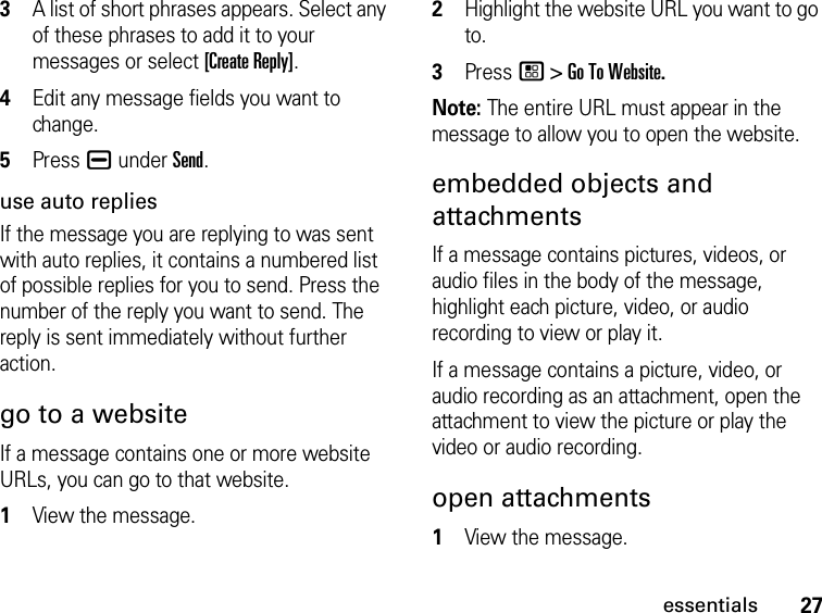 27essentials3A list of short phrases appears. Select any of these phrases to add it to your messages or select [Create Reply].4Edit any message fields you want to change. 5Press K under Send.use auto repliesIf the message you are replying to was sent with auto replies, it contains a numbered list of possible replies for you to send. Press the number of the reply you want to send. The reply is sent immediately without further action.go to a websiteIf a message contains one or more website URLs, you can go to that website.1View the message.2Highlight the website URL you want to go to.3Press / &gt; Go To Website.Note: The entire URL must appear in the message to allow you to open the website.embedded objects and attachments If a message contains pictures, videos, or audio files in the body of the message, highlight each picture, video, or audio recording to view or play it. If a message contains a picture, video, or audio recording as an attachment, open the attachment to view the picture or play the video or audio recording.open attachments1View the message.