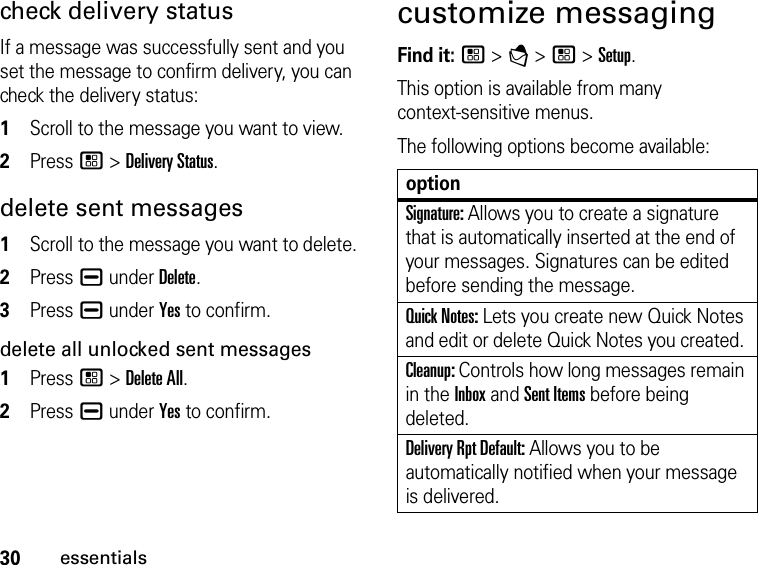 30essentialscheck delivery status If a message was successfully sent and you set the message to confirm delivery, you can check the delivery status: 1Scroll to the message you want to view.2Press / &gt; Delivery Status. delete sent messages1Scroll to the message you want to delete.2Press K under Delete.3Press K under Yes to confirm.delete all unlocked sent messages1Press / &gt; Delete All.2Press K under Yes to confirm.customize messagingFind it: / &gt; E &gt; / &gt; Setup. This option is available from many  context-sensitive menus.The following options become available: optionSignature: Allows you to create a signature that is automatically inserted at the end of your messages. Signatures can be edited before sending the message. Quick Notes: Lets you create new Quick Notes and edit or delete Quick Notes you created. Cleanup: Controls how long messages remain in the Inbox and Sent Items before being deleted. Delivery Rpt Default: Allows you to be automatically notified when your message is delivered.