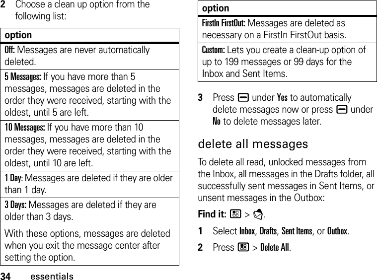 34essentials2Choose a clean up option from the following list:optionOff: Messages are never automatically deleted.5 Messages: If you have more than 5 messages, messages are deleted in the order they were received, starting with the oldest, until 5 are left. 10 Messages: If you have more than 10 messages, messages are deleted in the order they were received, starting with the oldest, until 10 are left.1 Day: Messages are deleted if they are older than 1 day. 3 Days: Messages are deleted if they are older than 3 days. With these options, messages are deleted when you exit the message center after setting the option.FirstIn FirstOut: Messages are deleted as necessary on a FirstIn FirstOut basis.Custom: Lets you create a clean-up option of up to 199 messages or 99 days for the Inbox and Sent Items.3Press K under Yes to automatically delete messages now or press K under No to delete messages later. delete all messages To delete all read, unlocked messages from the Inbox, all messages in the Drafts folder, all successfully sent messages in Sent Items, or unsent messages in the Outbox: Find it: / &gt; E. 1Select Inbox, Drafts, Sent Items, or Outbox.2Press / &gt; Delete All. option