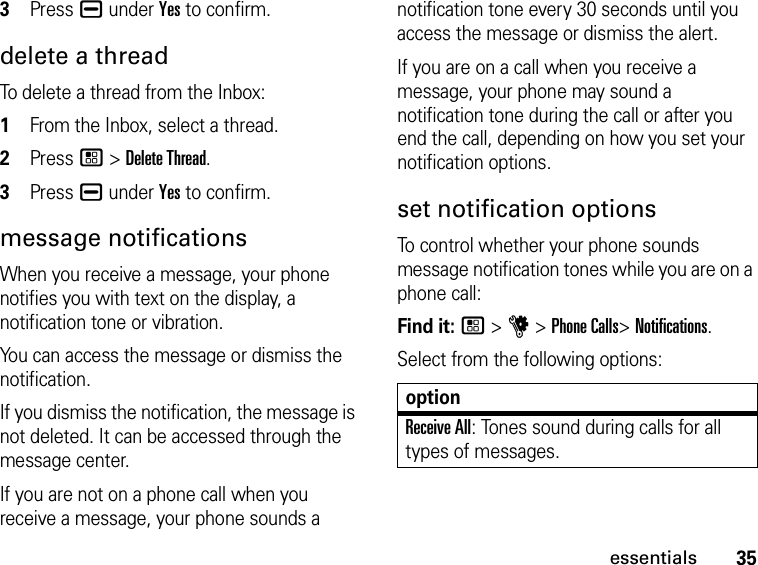 35essentials3Press K under Yes to confirm.delete a threadTo delete a thread from the Inbox:1From the Inbox, select a thread.2Press / &gt; Delete Thread. 3Press K under Yes to confirm.message notificationsWhen you receive a message, your phone notifies you with text on the display, a notification tone or vibration.You can access the message or dismiss the notification.If you dismiss the notification, the message is not deleted. It can be accessed through the message center.If you are not on a phone call when you receive a message, your phone sounds a notification tone every 30 seconds until you access the message or dismiss the alert.If you are on a call when you receive a message, your phone may sound a notification tone during the call or after you end the call, depending on how you set your notification options.set notification optionsTo control whether your phone sounds message notification tones while you are on a phone call:Find it: / &gt; u &gt; Phone Calls&gt; Notifications.Select from the following options:optionReceive All: Tones sound during calls for all types of messages.