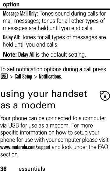 36essentialsTo set notification options during a call press / &gt; Call Setup &gt; Notifications.using your handset as a modemYour phone can be connected to a computer via USB for use as a modem. For more specific information on how to setup your phone for use with your computer please visit www.motorola.com/support and look under the FAQ section.Message Mail Only: Tones sound during calls for mail messages; tones for all other types of messages are held until you end calls.Delay All: Tones for all types of messages are held until you end calls.Note: Delay All is the default setting.option