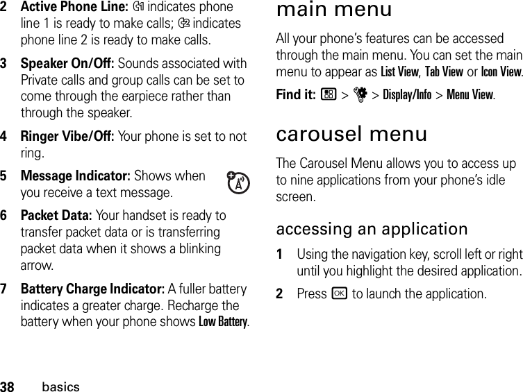 38basics2Active Phone Line: % indicates phone line 1 is ready to make calls; &apos; indicates phone line 2 is ready to make calls.3Speaker On/Off: Sounds associated with Private calls and group calls can be set to come through the earpiece rather than through the speaker.4Ringer Vibe/Off: Your phone is set to not ring.5Message Indicator: Shows when you receive a text message.6 Packet Data: Your handset is ready to transfer packet data or is transferring packet data when it shows a blinking arrow.7 Battery Charge Indicator: A fuller battery indicates a greater charge. Recharge the battery when your phone shows Low Battery.main menuAll your phone’s features can be accessed through the main menu. You can set the main menu to appear as List View, Tab View or Icon View.Find it: / &gt; u &gt; Display/Info &gt; Menu View.carousel menuThe Carousel Menu allows you to access up to nine applications from your phone’s idle screen.accessing an application1Using the navigation key, scroll left or right until you highlight the desired application.2Press r to launch the application.