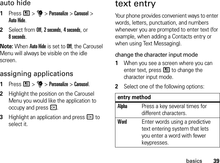 39basicsauto hide1Press / &gt; u &gt; Personalize &gt; Carousel &gt;  Auto Hide.2Select from Off, 2 seconds, 4 seconds, or  8 seconds.Note: When Auto Hide is set to Off, the Carousel Menu will always be visible on the idle screen.assigning applications1Press / &gt; u &gt; Personalize &gt; Carousel.2Highlight the position on the Carousel Menu you would like the application to occupy and press r.3Highlight an application and press r to select it.text entryYour phone provides convenient ways to enter words, letters, punctuation, and numbers whenever you are prompted to enter text (for example, when adding a Contacts entry or when using Text Messaging).change the character input mode1When you see a screen where you can enter text, press / to change the character input mode.2Select one of the following options:entry methodAlphaPress a key several times for different characters.WordEnter words using a predictive text entering system that lets you enter a word with fewer keypresses.