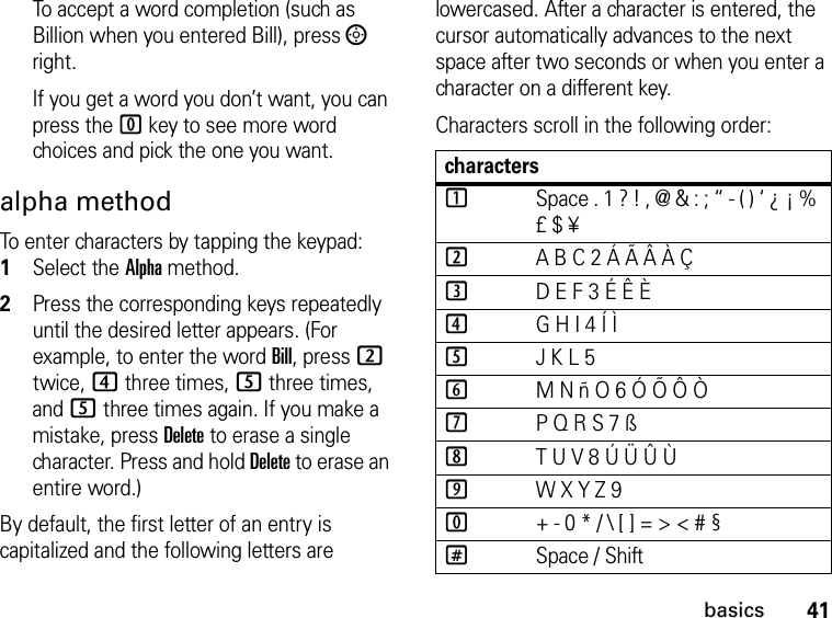 41basicsTo accept a word completion (such as Billion when you entered Bill), press ; right.If you get a word you don’t want, you can press the 0 key to see more word choices and pick the one you want.alpha methodTo enter characters by tapping the keypad: 1Select the Alpha method.2Press the corresponding keys repeatedly until the desired letter appears. (For example, to enter the word Bill, press 2 twice, 4 three times, 5 three times, and 5 three times again. If you make a mistake, press Delete to erase a single character. Press and hold Delete to erase an entire word.)By default, the first letter of an entry is capitalized and the following letters are lowercased. After a character is entered, the cursor automatically advances to the next space after two seconds or when you enter a character on a different key.Characters scroll in the following order: characters1Space . 1 ? ! , @ &amp; : ; “ - ( ) ‘ ¿ ¡ % £ $ ¥2A B C 2 Á Ã Â À Ç3D E F 3 É Ê È4G H I 4 Í Ì5J K L 56M N ñ O 6 Ó Õ Ô Ò7P Q R S 7 ß8T U V 8 Ú Ü Û Ù9W X Y Z 90+ - 0 * / \ [ ] = &gt; &lt; # §#Space / Shift