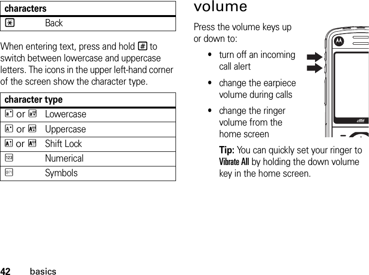 42basicsWhen entering text, press and hold # to switch between lowercase and uppercase letters. The icons in the upper left-hand corner of the screen show the character type.character typeQ or TLowercaseR or UUppercaseS or VShift LockWNumericalXSymbolsvolume Press the volume keys up or down to:•turn off an incoming call alert•change the earpiece volume during calls•change the ringer volume from the home screenTip: You can quickly set your ringer to Vibrate All by holding the down volume key in the home screen.*Backcharacters