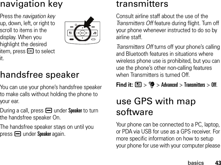 43basicsnavigation keyPress the navigation key up, down, left, or right to scroll to items in the display. When you highlight the desired item, press r to select it.handsfree speakerYou can use your phone’s handsfree speaker to make calls without holding the phone to your ear.During a call, press K under Speaker to turn the handsfree speaker On.The handsfree speaker stays on until you press K under Speaker again.transmittersConsult airline staff about the use of the Transmitters Off feature during flight. Turn off your phone whenever instructed to do so by airline staff.Transmitters Off turns off your phone’s calling and Bluetooth features in situations where wireless phone use is prohibited, but you can use the phone’s other non-calling features when Transmitters is turned Off.Find it: / &gt; u &gt; Advanced &gt; Transmitters &gt; Off.use GPS with map softwareYour phone can be connected to a PC, laptop, or PDA via USB for use as a GPS receiver. For more specific information on how to setup your phone for use with your computer please 