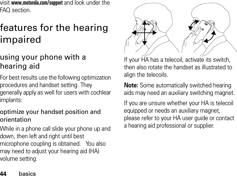 44basicsvisit www.motorola.com/support and look under the FAQ section.features for the hearing impairedusing your phone with a hearing aidFor best results use the following optimization procedures and handset setting. They generally apply as well for users with cochlear implants:optimize your handset position and orientationWhile in a phone call slide your phone up and down, then left and right until best microphone coupling is obtained.   You also may need to adjust your hearing aid (HA) volume setting.If your HA has a telecoil, activate its switch, then also rotate the handset as illustrated to align the telecoils.Note: Some automatically switched hearing aids may need an auxiliary switching magnet.If you are unsure whether your HA is telecoil equipped or needs an auxiliary magnet, please refer to your HA user guide or contact a hearing aid professional or supplier.