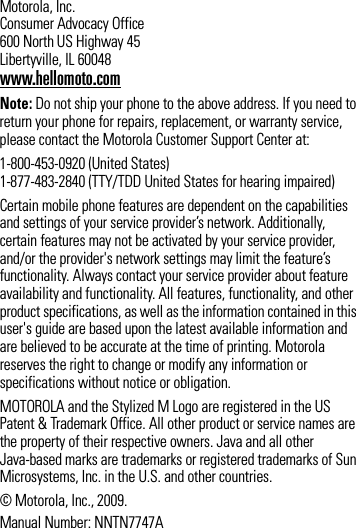 Motorola, Inc. Consumer Advocacy Office 600 North US Highway 45 Libertyville, IL 60048www.hellomoto.comNote: Do not ship your phone to the above address. If you need to return your phone for repairs, replacement, or warranty service, please contact the Motorola Customer Support Center at:1-800-453-0920 (United States) 1-877-483-2840 (TTY/TDD United States for hearing impaired)Certain mobile phone features are dependent on the capabilities and settings of your service provider’s network. Additionally, certain features may not be activated by your service provider, and/or the provider&apos;s network settings may limit the feature’s functionality. Always contact your service provider about feature availability and functionality. All features, functionality, and other product specifications, as well as the information contained in this user&apos;s guide are based upon the latest available information and are believed to be accurate at the time of printing. Motorola reserves the right to change or modify any information or specifications without notice or obligation.MOTOROLA and the Stylized M Logo are registered in the US Patent &amp; Trademark Office. All other product or service names are the property of their respective owners. Java and all other Java-based marks are trademarks or registered trademarks of Sun Microsystems, Inc. in the U.S. and other countries.© Motorola, Inc., 2009.Manual Number: NNTN7747A