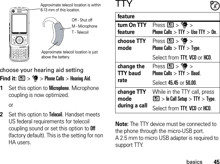 Approximate telecoil location is just above the battery.Approximate telecoil location is within  6-13 mm of this location.Off - Shut offM - MicrophoneT - Telecoil45basicschoose your hearing aid settingFind it: / &gt; u &gt; Phone Calls &gt; Hearing Aid.1Set this option to Microphone. Microphone coupling is now optimized. or2Set this option to Telecoil. Handset meets US federal requirements for telecoil coupling sound or set this option to Off (factory default). This is the setting for non HA users.TTYfeatureturn On TTY featurePress / &gt; u &gt;  Phone Calls &gt; TTY &gt; Use TTY &gt; On.choose TTY modePress / &gt; u &gt;  Phone Calls &gt; TTY &gt; Type.Select from TTY, VCO or HCO.change the TTY baud ratePress / &gt; u &gt;  Phone Calls &gt; TTY &gt; Baud.Select 45.45 or 50.00.change TTY mode during a callWhile in the TTY call, press / &gt; In Call Setup &gt; TTY &gt; Type.Select from TTY, VCO or HCO.Note: The TTY device must be connected to the phone through the micro-USB port.  A 2.5 mm to micro USB adapter is required to support TTY.