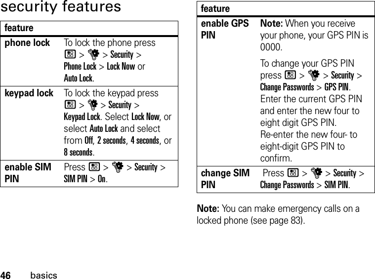 46basicssecurity featuresfeaturephone lockTo lock the phone press  / &gt; u &gt; Security &gt;  Phone Lock &gt; Lock Now or  Auto Lock.keypad lockTo lock the keypad press  / &gt; u &gt; Security &gt;  Keypad Lock. Select Lock Now, or select Auto Lock and select from Off, 2 seconds, 4 seconds, or 8 seconds.enable SIM PINPress / &gt; u &gt; Security &gt; SIM PIN &gt; On.enable GPS PINNote: When you receive your phone, your GPS PIN is 0000. To change your GPS PIN press / &gt; u &gt; Security &gt; Change Passwords &gt; GPS PIN. Enter the current GPS PIN and enter the new four to eight digit GPS PIN.  Re-enter the new four- to eight-digit GPS PIN to confirm.change SIM PIN Press / &gt; u &gt; Security &gt; Change Passwords &gt; SIM PIN.Note: You can make emergency calls on a locked phone (see page 83).feature