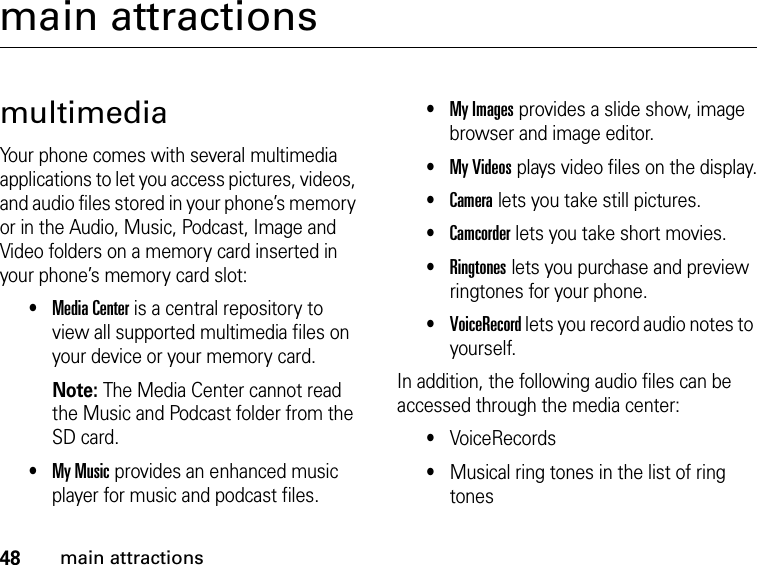 48main attractionsmain attractionsmultimediaYour phone comes with several multimedia applications to let you access pictures, videos, and audio files stored in your phone’s memory or in the Audio, Music, Podcast, Image and Video folders on a memory card inserted in your phone’s memory card slot:•Media Center is a central repository to view all supported multimedia files on your device or your memory card. Note: The Media Center cannot read the Music and Podcast folder from the SD card.•My Music provides an enhanced music player for music and podcast files.•My Images provides a slide show, image browser and image editor.•My Videos plays video files on the display.•Camera lets you take still pictures.•Camcorder lets you take short movies.•Ringtones lets you purchase and preview ringtones for your phone.•VoiceRecord lets you record audio notes to yourself.In addition, the following audio files can be accessed through the media center:•VoiceRecords•Musical ring tones in the list of ring tones