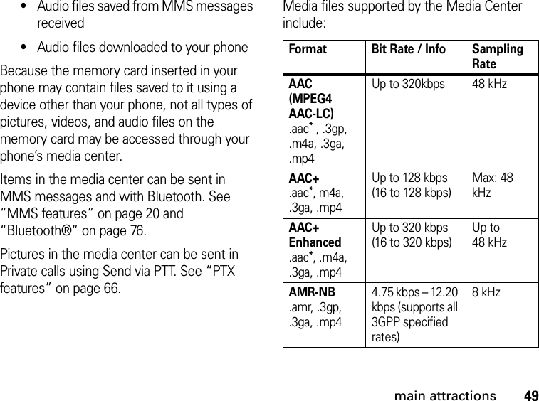 49main attractions•Audio files saved from MMS messages received•Audio files downloaded to your phoneBecause the memory card inserted in your phone may contain files saved to it using a device other than your phone, not all types of pictures, videos, and audio files on the memory card may be accessed through your phone’s media center.Items in the media center can be sent in MMS messages and with Bluetooth. See “MMS features” on page 20 and “Bluetooth®” on page 76.Pictures in the media center can be sent in Private calls using Send via PTT. See “PTX features” on page 66.Media files supported by the Media Center include:Format Bit Rate / Info Sampling RateAAC (MPEG4 AAC-LC) .aac* , .3gp, .m4a, .3ga, .mp4Up to 320kbps 48 kHzAAC+ .aac*, m4a, .3ga, .mp4Up to 128 kbps  (16 to 128 kbps) Max: 48 kHzAAC+ Enhanced  .aac*, .m4a, .3ga, .mp4Up to 320 kbps  (16 to 320 kbps)Up to  48 kHz AMR-NB .amr, .3gp, .3ga, .mp44.75 kbps – 12.20 kbps (supports all 3GPP specified rates)8 kHz
