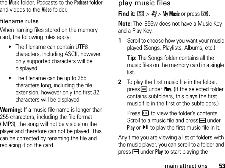 53main attractionsthe Music folder, Podcasts to the Podcast folder and videos to the Video folder.filename rules When naming files stored on the memory card, the following rules apply: •The filename can contain UTF8 characters, including ASCII, however only supported characters will be displayed.•The filename can be up to 255 characters long, including the file extension, however only the first 32 characters will be displayed.Warning: If a music file name is longer than 255 characters, including the file format (.MP3), the song will not be visible on the player and therefore can not be played. This can be corrected by renaming the file and replacing it on the card.play music files Find it: / &gt; j&gt; My Music or press [.Note: The i856w does not have a Music Key and a Play Key.1Scroll to choose how you want your music played (Songs, Playlists, Albums, etc.).Tip: The Songs folder contains all the music files on the memory card in a single list. 2To play the first music file in the folder, press K under Play. (If the selected folder contains subfolders, this plays the first music file in the first of the subfolders.)Press r to view the folder’s contents. Scroll to a music file and press K under Play or y to play the first music file in it. Any time you are viewing a list of folders with the music player, you can scroll to a folder and press K under Play to start playing the 