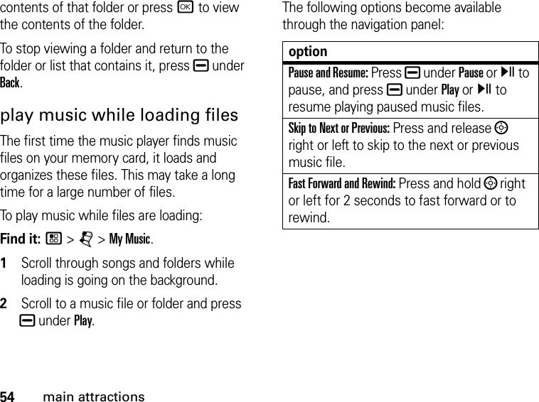 54main attractionscontents of that folder or press r to view the contents of the folder. To stop viewing a folder and return to the folder or list that contains it, press K under Back.play music while loading filesThe first time the music player finds music files on your memory card, it loads and organizes these files. This may take a long time for a large number of files. To play music while files are loading:Find it: / &gt; j &gt; My Music.1Scroll through songs and folders while loading is going on the background. 2Scroll to a music file or folder and press K under Play.The following options become available through the navigation panel:optionPause and Resume: Press K under Pause or y to pause, and press K under Play or y to resume playing paused music files.Skip to Next or Previous: Press and release ; right or left to skip to the next or previous music file.Fast Forward and Rewind: Press and hold ; right or left for 2 seconds to fast forward or to rewind.