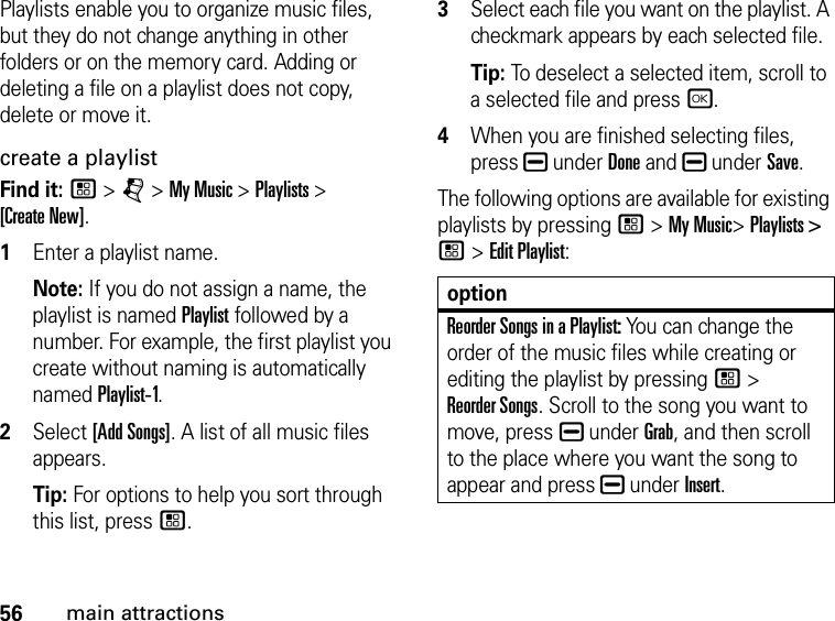 56main attractionsPlaylists enable you to organize music files, but they do not change anything in other folders or on the memory card. Adding or deleting a file on a playlist does not copy, delete or move it. create a playlist Find it: / &gt; j &gt; My Music &gt; Playlists &gt;  [Create New]. 1Enter a playlist name. Note: If you do not assign a name, the playlist is named Playlist followed by a number. For example, the first playlist you create without naming is automatically named Playlist-1.2Select [Add Songs]. A list of all music files appears. Tip: For options to help you sort through this list, press /. 3Select each file you want on the playlist. A checkmark appears by each selected file. Tip: To deselect a selected item, scroll to a selected file and press r.4When you are finished selecting files, press K under Done and K under Save.The following options are available for existing playlists by pressing / &gt; My Music&gt; Playlists &gt; / &gt; Edit Playlist:optionReorder Songs in a Playlist: You can change the order of the music files while creating or editing the playlist by pressing / &gt;  Reorder Songs. Scroll to the song you want to move, press K under Grab, and then scroll to the place where you want the song to appear and press K under Insert.