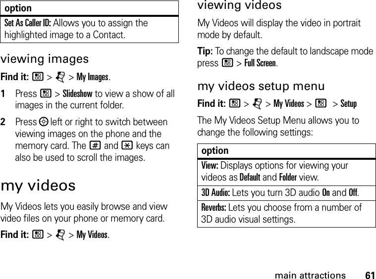 61main attractionsviewing imagesFind it: / &gt; j &gt; My Images.1Press / &gt; Slideshow to view a show of all images in the current folder.2Press ; left or right to switch between viewing images on the phone and the memory card. The # and * keys can also be used to scroll the images.my videosMy Videos lets you easily browse and view video files on your phone or memory card. Find it: / &gt; j &gt; My Videos. viewing videosMy Videos will display the video in portrait mode by default. Tip: To change the default to landscape mode press / &gt; Full Screen.my videos setup menuFind it: / &gt; j &gt; My Videos &gt; / &gt; SetupThe My Videos Setup Menu allows you to change the following settings: optionView: Displays options for viewing your videos as Default and Folder view.3D Audio: Lets you turn 3D audio On and Off.Reverbs: Lets you choose from a number of 3D audio visual settings.Set As Caller ID: Allows you to assign the highlighted image to a Contact.option