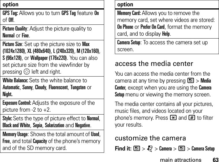 63main attractionsaccess the media center You can access the media center from the camera at any time by pressing / &gt; Media Center, except when you are using the Camera Setup menu or viewing the memory screen. The media center contains all your pictures, music files, and videos located on your phone’s memory. Press * and # to filter your results.customize the cameraFind it: / &gt; j &gt; Camera &gt; / &gt; Camera SetupGPS Tag: Allows you to turn GPS Tag feature On of Off.Picture Quality: Adjust the picture quality to Normal or Fine.Picture Size: Set up the picture size to Max (1024x1280), XL (480x640), L (240x320), M (120x160), S (96x128), or Wallpaper (176x220). You can also set picture size from the viewfinder by pressing   left and right.White Balance: Sets the white balance to Automatic, Sunny, Cloudy, Fluorescent, Tungsten or Night.Exposure Control: Adjusts the exposure of the picture from -2 to +2.Style: Sets the type of picture effect to Normal, Black and White, Sepia, Solarization and Negative.Memory Usage: Shows the total amount of Used, Free, and total Capacity of the phone’s memory and of the SD memory card.optionMemory Card: Allows you to remove the memory card, set where videos are stored: On Phone or Prefer On Card, format the memory card, and to display Help.Camera Setup: To access the camera set up screen.option