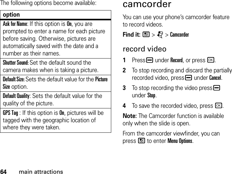 64main attractionsThe following options become available:optionAsk for Name: If this option is On, you are prompted to enter a name for each picture before saving. Otherwise, pictures are automatically saved with the date and a number as their names.Shutter Sound: Set the default sound the camera makes when is taking a picture.Default Size: Sets the default value for the Picture Size option. Default Quality: Sets the default value for the quality of the picture. GPS Tag : If this option is On, pictures will be tagged with the geographic location of where they were taken. camcorderYou can use your phone’s camcorder feature to record videos.Find it: / &gt; j &gt; Camcorderrecord video1Press K under Record, or press r.2To stop recording and discard the partially recorded video, press K under Cancel.3To stop recording the video press K under Stop.4To save the recorded video, press r.Note: The Camcorder function is available only when the slide is open.From the camcorder viewfinder, you can press / to enter Menu Options.