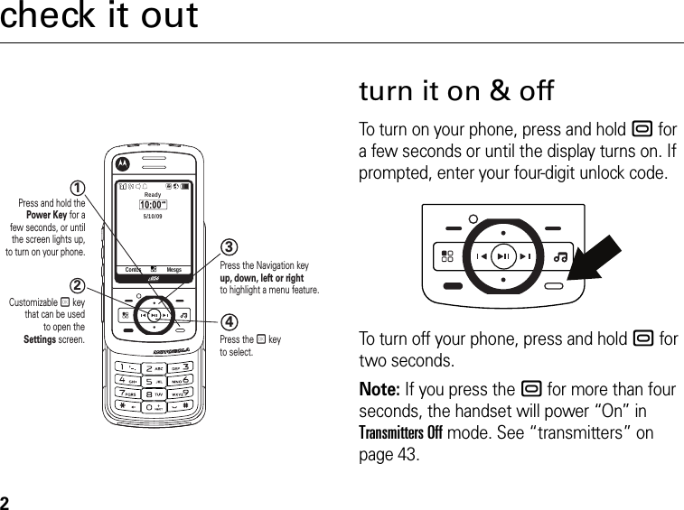 2check it out1234Press and hold thePower Key for afew seconds, or untilthe screen lights up,to turn on your phone.Press the Navigation keyup, down, left or right to highlight a menu feature.Customizable r keythat can be usedto open theSettings screen. Press the r key to select.Contcs MesgsReady5/10/09turn it on &amp; offTo turn on your phone, press and hold . for a few seconds or until the display turns on. If prompted, enter your four-digit unlock code.To turn off your phone, press and hold . for two seconds.Note: If you press the . for more than four seconds, the handset will power “On” in Transmitters Off mode. See “transmitters” on page 43.