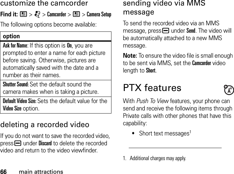 66main attractionscustomize the camcorderFind it: / &gt; j &gt; Camcorder &gt; / &gt; Camera SetupThe following options become available:optionAsk for Name: If this option is On, you are prompted to enter a name for each picture before saving. Otherwise, pictures are automatically saved with the date and a number as their names.Shutter Sound: Set the default sound the camera makes when is taking a picture.Default Video Size: Sets the default value for the Video Size option.  deleting a recorded videoIf you do not want to save the recorded video, press K under Discard to delete the recorded video and return to the video viewfinder.sending video via MMS messageTo send the recorded video via an MMS message, press K under Send. The video will be automatically attached to a new MMS message.Note: To ensure the video file is small enough to be sent via MMS, set the Camcorder video length to Short.PTX featuresWith Push To View features, your phone can send and receive the following items through Private calls with other phones that have this capability:•Short text messages11. Additional charges may apply.