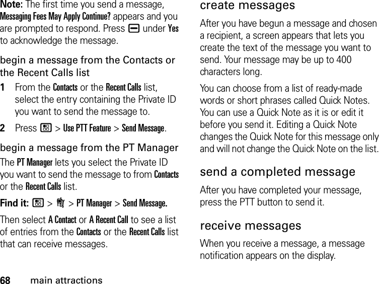 68main attractionsNote: The first time you send a message, Messaging Fees May Apply Continue? appears and you are prompted to respond. Press K under Yes to acknowledge the message.begin a message from the Contacts or the Recent Calls list1From the Contacts or the Recent Calls list, select the entry containing the Private ID you want to send the message to.2Press / &gt; Use PTT Feature &gt; Send Message.begin a message from the PT ManagerThe PT Manager lets you select the Private ID you want to send the message to from Contacts or the Recent Calls list.Find it: / &gt; N &gt; PT Manager &gt; Send Message.Then select A Contact or A Recent Call to see a list of entries from the Contacts or the Recent Calls list that can receive messages.create messagesAfter you have begun a message and chosen a recipient, a screen appears that lets you create the text of the message you want to send. Your message may be up to 400 characters long. You can choose from a list of ready-made words or short phrases called Quick Notes. You can use a Quick Note as it is or edit it before you send it. Editing a Quick Note changes the Quick Note for this message only and will not change the Quick Note on the list. send a completed messageAfter you have completed your message, press the PTT button to send it.receive messages When you receive a message, a message notification appears on the display. 