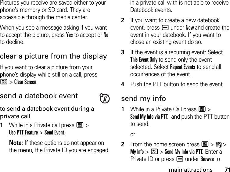 71main attractionsPictures you receive are saved either to your phone’s memory or SD card. They are accessible through the media center. When you see a message asking if you want to accept the picture, press Yes to accept or No to decline.clear a picture from the displayIf you want to clear a picture from your phone’s display while still on a call, press  / &gt; Clear Screen. send a datebook eventto send a datebook event during a private call1While in a Private call press / &gt;  Use PTT Feature &gt; Send Event. Note: If these options do not appear on the menu, the Private ID you are engaged in a private call with is not able to receive Datebook events.2If you want to create a new datebook event, press K under New and create the event in your datebook. If you want to chose an existing event do so.3If the event is a recurring event: Select  This Event Only to send only the event selected. Select Repeat Events to send all occurrences of the event.4Push the PTT button to send the event.send my info1While in a Private Call press / &gt;  Send My Info via PTT., and push the PTT button to send.or2From the home screen press / &gt; C &gt; My Info &gt; / &gt; Send My Info via PTT. Enter a Private ID or press K under Browse to 