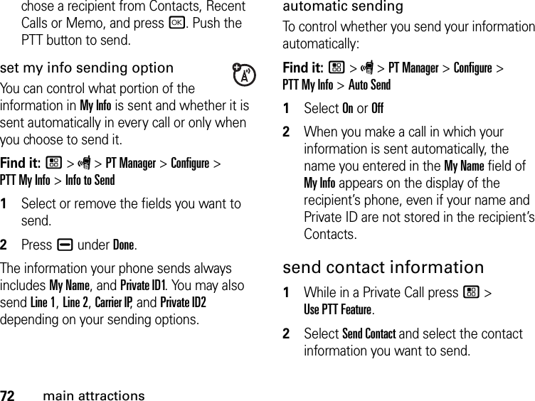 72main attractionschose a recipient from Contacts, Recent Calls or Memo, and press r. Push the PTT button to send.set my info sending optionYou can control what portion of the information in My Info is sent and whether it is sent automatically in every call or only when you choose to send it. Find it: / &gt; S &gt; PT Manager &gt; Configure &gt;  PTT My Info &gt; Info to Send1Select or remove the fields you want to send.2Press K under Done.The information your phone sends always includes My Name, and Private ID1. You may also send Line 1, Line 2, Carrier IP, and Private ID2 depending on your sending options. automatic sending To control whether you send your information automatically: Find it: / &gt; S &gt; PT Manager &gt; Configure &gt;  PTT My Info &gt; Auto Send1Select On or Off2When you make a call in which your information is sent automatically, the name you entered in the My Name field of My Info appears on the display of the recipient’s phone, even if your name and Private ID are not stored in the recipient’s Contacts.send contact information1While in a Private Call press / &gt;  Use PTT Feature.2Select Send Contact and select the contact information you want to send.