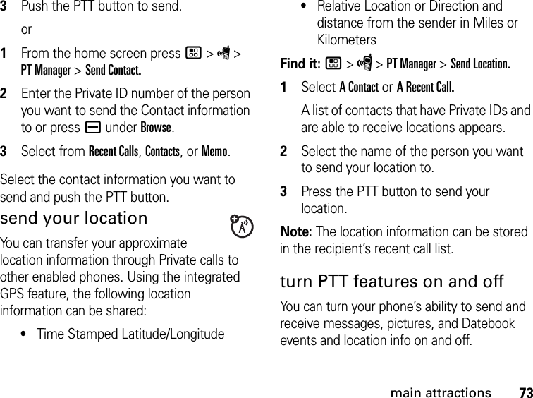 73main attractions3Push the PTT button to send.or1From the home screen press / &gt; S &gt; PT Manager &gt; Send Contact.2Enter the Private ID number of the person you want to send the Contact information to or press K under Browse.3Select from Recent Calls, Contacts, or Memo.Select the contact information you want to send and push the PTT button.send your locationYou can transfer your approximate location information through Private calls to other enabled phones. Using the integrated GPS feature, the following location information can be shared:•Time Stamped Latitude/Longitude•Relative Location or Direction and distance from the sender in Miles or KilometersFind it: / &gt; S &gt; PT Manager &gt; Send Location.1Select A Contact or A Recent Call.A list of contacts that have Private IDs and are able to receive locations appears.2Select the name of the person you want to send your location to.3Press the PTT button to send your location.Note: The location information can be stored in the recipient’s recent call list.turn PTT features on and off You can turn your phone’s ability to send and receive messages, pictures, and Datebook events and location info on and off. 