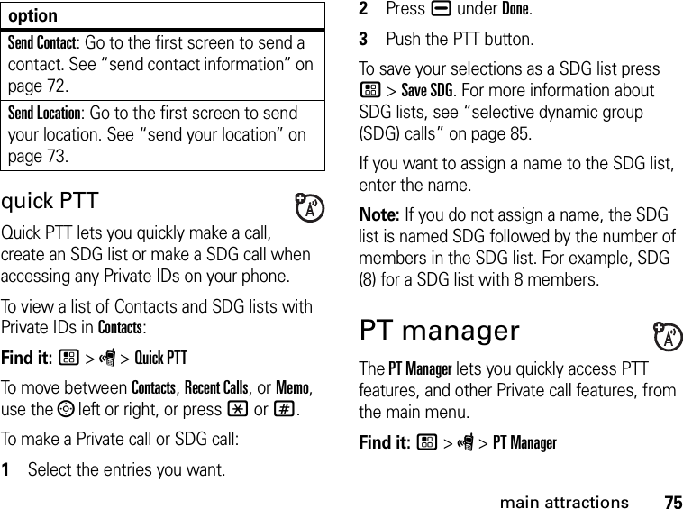 75main attractionsquick PTTQuick PTT lets you quickly make a call, create an SDG list or make a SDG call when accessing any Private IDs on your phone. To view a list of Contacts and SDG lists with Private IDs in Contacts: Find it: / &gt; S &gt; Quick PTTTo move between Contacts, Recent Calls, or Memo, use the ; left or right, or press * or #.To make a Private call or SDG call: 1Select the entries you want.2Press K under Done.3Push the PTT button.To save your selections as a SDG list press / &gt; Save SDG. For more information about SDG lists, see “selective dynamic group (SDG) calls” on page 85.If you want to assign a name to the SDG list, enter the name.Note: If you do not assign a name, the SDG list is named SDG followed by the number of members in the SDG list. For example, SDG (8) for a SDG list with 8 members.PT managerThe PT Manager lets you quickly access PTT features, and other Private call features, from the main menu. Find it: / &gt; S &gt; PT ManagerSend Contact: Go to the first screen to send a contact. See “send contact information” on page 72.Send Location: Go to the first screen to send your location. See “send your location” on page 73.option