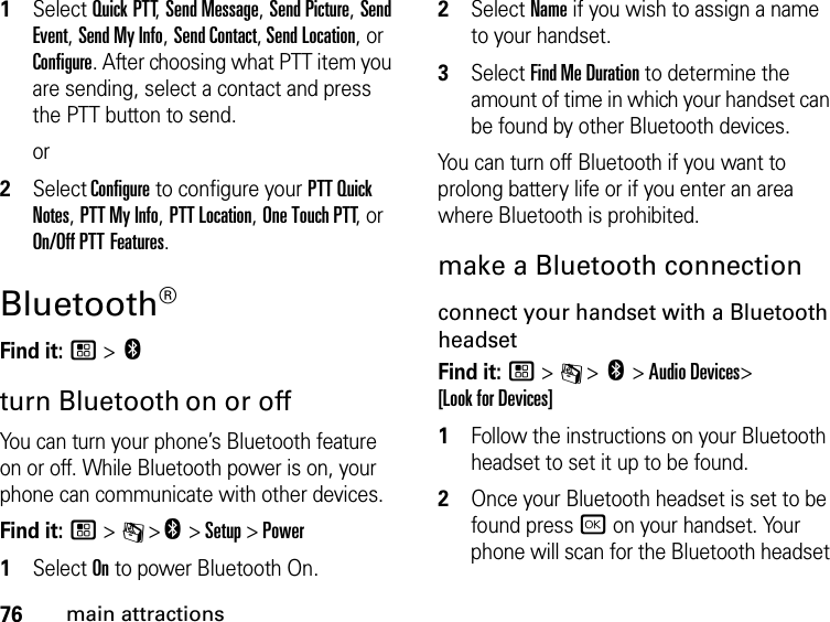 76main attractions1Select Quick PTT, Send Message, Send Picture, Send Event, Send My Info, Send Contact, Send Location, or Configure. After choosing what PTT item you are sending, select a contact and press the PTT button to send.or2Select Configure to configure your PTT Quick Notes, PTT My Info, PTT Location, One Touch PTT, or On/Off PTT Features.Bluetooth® Find it: / &gt; cturn Bluetooth on or offYou can turn your phone’s Bluetooth feature on or off. While Bluetooth power is on, your phone can communicate with other devices.Find it: / &gt; C &gt;c &gt; Setup &gt; Power1Select On to power Bluetooth On.2Select Name if you wish to assign a name to your handset.3Select Find Me Duration to determine the amount of time in which your handset can be found by other Bluetooth devices.You can turn off Bluetooth if you want to prolong battery life or if you enter an area where Bluetooth is prohibited.make a Bluetooth connectionconnect your handset with a Bluetooth headsetFind it: / &gt; C &gt; c &gt; Audio Devices&gt;  [Look for Devices]1Follow the instructions on your Bluetooth headset to set it up to be found.2Once your Bluetooth headset is set to be found press r on your handset. Your phone will scan for the Bluetooth headset 