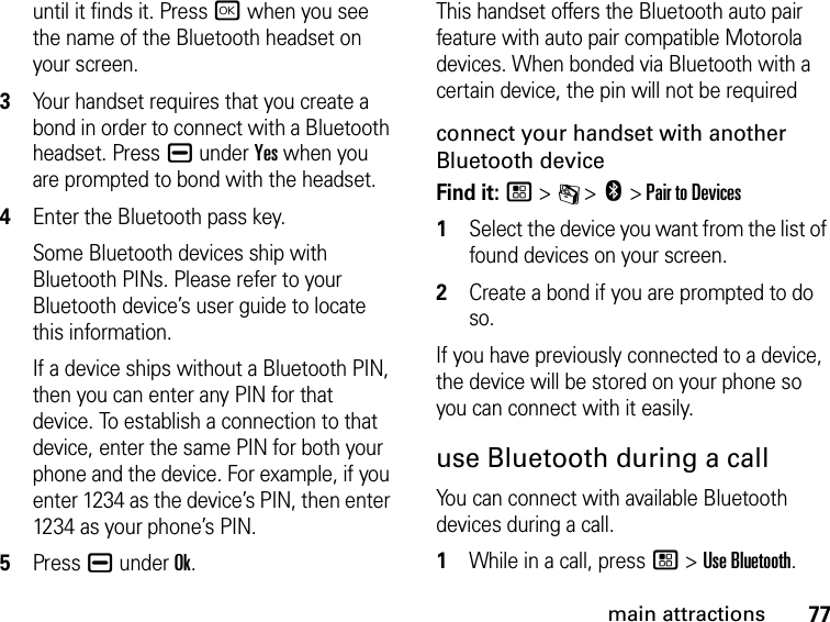 77main attractionsuntil it finds it. Press r when you see the name of the Bluetooth headset on your screen.3Your handset requires that you create a bond in order to connect with a Bluetooth headset. Press K under Yes when you are prompted to bond with the headset.4Enter the Bluetooth pass key.Some Bluetooth devices ship with Bluetooth PINs. Please refer to your Bluetooth device’s user guide to locate this information.If a device ships without a Bluetooth PIN, then you can enter any PIN for that device. To establish a connection to that device, enter the same PIN for both your phone and the device. For example, if you enter 1234 as the device’s PIN, then enter 1234 as your phone’s PIN.5Press K under Ok.This handset offers the Bluetooth auto pair feature with auto pair compatible Motorola devices. When bonded via Bluetooth with a certain device, the pin will not be requiredconnect your handset with another Bluetooth deviceFind it: / &gt; C &gt; c &gt; Pair to Devices1Select the device you want from the list of found devices on your screen.2Create a bond if you are prompted to do so.If you have previously connected to a device, the device will be stored on your phone so you can connect with it easily.use Bluetooth during a callYou can connect with available Bluetooth devices during a call.1While in a call, press / &gt; Use Bluetooth.