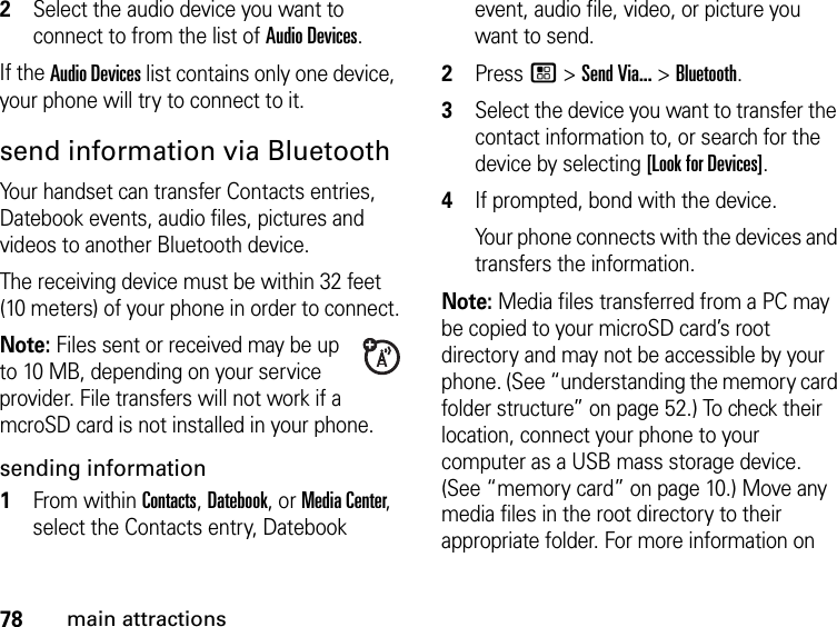 78main attractions2Select the audio device you want to connect to from the list of Audio Devices.If the Audio Devices list contains only one device, your phone will try to connect to it.send information via BluetoothYour handset can transfer Contacts entries, Datebook events, audio files, pictures and videos to another Bluetooth device.The receiving device must be within 32 feet (10 meters) of your phone in order to connect.Note: Files sent or received may be up to 10 MB, depending on your service provider. File transfers will not work if a mcroSD card is not installed in your phone.sending information1From within Contacts, Datebook, or Media Center, select the Contacts entry, Datebook event, audio file, video, or picture you want to send.2Press / &gt; Send Via... &gt; Bluetooth.3Select the device you want to transfer the contact information to, or search for the device by selecting [Look for Devices].4If prompted, bond with the device.Your phone connects with the devices and transfers the information.Note: Media files transferred from a PC may be copied to your microSD card’s root directory and may not be accessible by your phone. (See “understanding the memory card folder structure” on page 52.) To check their location, connect your phone to your computer as a USB mass storage device. (See “memory card” on page 10.) Move any media files in the root directory to their appropriate folder. For more information on 