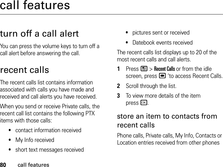 80call featurescall featuresturn off a call alertYou can press the volume keys to turn off a call alert before answering the call.recent callsThe recent calls list contains information associated with calls you have made and received and call alerts you have received.When you send or receive Private calls, the recent call list contains the following PTX items with those calls:•contact information received•My Info received•short text messages received•pictures sent or received•Datebook events receivedThe recent calls list displays up to 20 of the most recent calls and call alerts.1Press / &gt; Recent Calls or from the idle screen, press , ‘to access Recent Calls.2Scroll through the list.3To view more details of the item  press r.store an item to contacts from recent callsPhone calls, Private calls, My Info, Contacts or Location entries received from other phones 