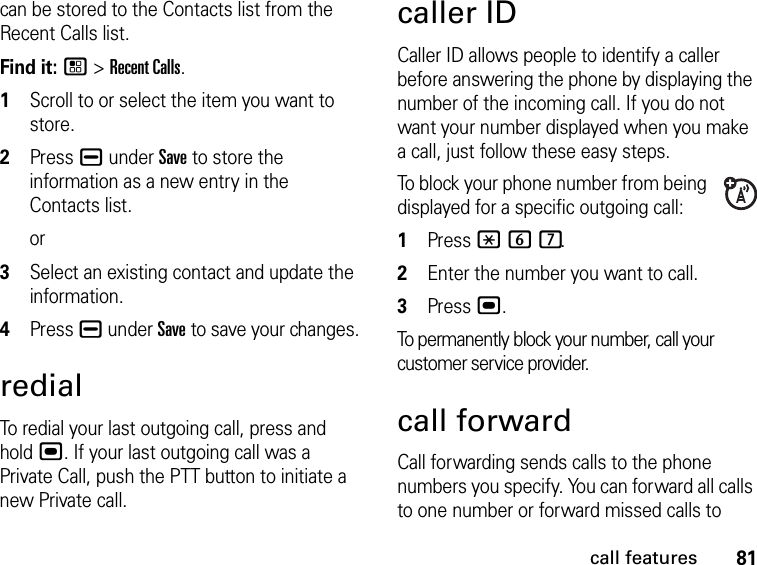 81call featurescan be stored to the Contacts list from the Recent Calls list.Find it: / &gt; Recent Calls.1Scroll to or select the item you want to store.2Press K under Save to store the information as a new entry in the Contacts list.or3Select an existing contact and update the information.4Press K under Save to save your changes.redialTo redial your last outgoing call, press and hold ,. If your last outgoing call was a Private Call, push the PTT button to initiate a new Private call.caller IDCaller ID allows people to identify a caller before answering the phone by displaying the number of the incoming call. If you do not want your number displayed when you make a call, just follow these easy steps.To block your phone number from being displayed for a specific outgoing call:1Press * 6 7.2Enter the number you want to call.3Press ,.To permanently block your number, call your customer service provider.call forwardCall forwarding sends calls to the phone numbers you specify. You can forward all calls to one number or forward missed calls to 