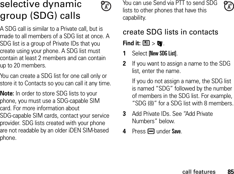 85call featuresselective dynamic group (SDG) callsA SDG call is similar to a Private call, but is made to all members of a SDG list at once. A SDG list is a group of Private IDs that you create using your phone. A SDG list must contain at least 2 members and can contain up to 20 members.You can create a SDG list for one call only or store it to Contacts so you can call it any time.Note: In order to store SDG lists to your phone, you must use a SDG-capable SIM card. For more information about  SDG-capable SIM cards, contact your service provider. SDG lists created with your phone are not readable by an older iDEN SIM-based phone.You can use Send via PTT to send SDG lists to other phones that have this capability.create SDG lists in contactsFind it: / &gt; L. 1Select [New SDG List].2If you want to assign a name to the SDG list, enter the name.If you do not assign a name, the SDG list is named “SDG” followed by the number of members in the SDG list. For example, “SDG (8)” for a SDG list with 8 members.3Add Private IDs. See “Add Private Numbers” below.4Press K under Save.