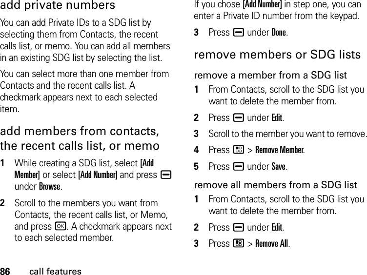 86call featuresadd private numbersYou can add Private IDs to a SDG list by selecting them from Contacts, the recent calls list, or memo. You can add all members in an existing SDG list by selecting the list. You can select more than one member from Contacts and the recent calls list. A checkmark appears next to each selected item.add members from contacts, the recent calls list, or memo1While creating a SDG list, select [Add Member] or select [Add Number] and press K under Browse.2Scroll to the members you want from Contacts, the recent calls list, or Memo, and press r. A checkmark appears next to each selected member. If you chose [Add Number] in step one, you can enter a Private ID number from the keypad. 3Press K under Done.remove members or SDG listsremove a member from a SDG list1From Contacts, scroll to the SDG list you want to delete the member from.2Press K under Edit.3Scroll to the member you want to remove. 4Press / &gt; Remove Member.5Press K under Save.remove all members from a SDG list1From Contacts, scroll to the SDG list you want to delete the member from.2Press K under Edit.3Press / &gt; Remove All.