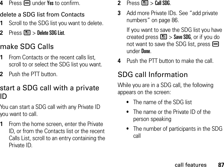 87call features4Press K under Yes to confirm.delete a SDG list from Contacts1Scroll to the SDG list you want to delete.2Press / &gt; Delete SDG List.make SDG Calls1From Contacts or the recent calls list, scroll to or select the SDG list you want.2Push the PTT button.start a SDG call with a private IDYou can start a SDG call with any Private ID you want to call.1From the home screen, enter the Private ID, or from the Contacts list or the recent Calls List, scroll to an entry containing the Private ID.2Press / &gt; Call SDG.3Add more Private IDs. See “add private numbers” on page 86.If you want to save the SDG list you have created press / &gt; Save SDG, or if you do not want to save the SDG list, press K under Done.4Push the PTT button to make the call. SDG call InformationWhile you are in a SDG call, the following appears on the screen:•The name of the SDG list•The name or the Private ID of the person speaking•The number of participants in the SDG call