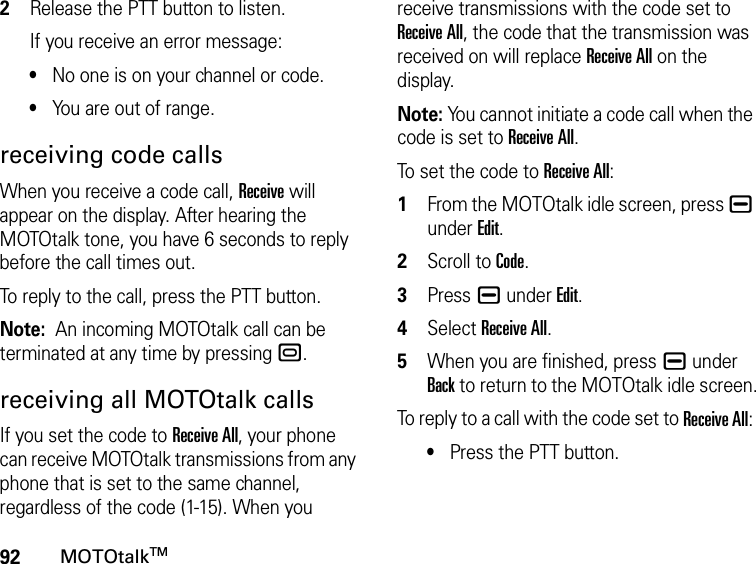 92MOTOtalkTM2Release the PTT button to listen.If you receive an error message:•No one is on your channel or code.•You are out of range.receiving code callsWhen you receive a code call, Receive will appear on the display. After hearing the MOTOtalk tone, you have 6 seconds to reply before the call times out.To reply to the call, press the PTT button.Note:  An incoming MOTOtalk call can be terminated at any time by pressing ..receiving all MOTOtalk callsIf you set the code to Receive All, your phone can receive MOTOtalk transmissions from any phone that is set to the same channel, regardless of the code (1-15). When you receive transmissions with the code set to Receive All, the code that the transmission was received on will replace Receive All on the display. Note: You cannot initiate a code call when the code is set to Receive All.To set the code to Receive All:1From the MOTOtalk idle screen, press K under Edit.2Scroll to Code.3Press K under Edit.4Select Receive All.5When you are finished, press K under Back to return to the MOTOtalk idle screen.To reply to a call with the code set to Receive All: •Press the PTT button.