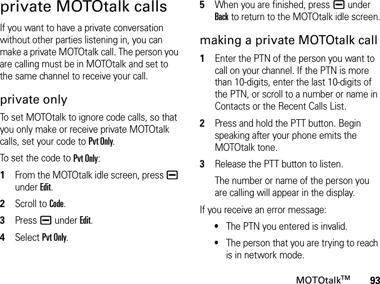 93MOTOtalkTMprivate MOTOtalk callsIf you want to have a private conversation without other parties listening in, you can make a private MOTOtalk call. The person you are calling must be in MOTOtalk and set to the same channel to receive your call.private onlyTo set MOTOtalk to ignore code calls, so that you only make or receive private MOTOtalk calls, set your code to Pvt Only.To set the code to Pvt Only:1From the MOTOtalk idle screen, press K under Edit.2Scroll to Code.3Press K under Edit.4Select Pvt Only.5When you are finished, press K under Back to return to the MOTOtalk idle screen.making a private MOTOtalk call1Enter the PTN of the person you want to call on your channel. If the PTN is more than 10-digits, enter the last 10-digits of the PTN, or scroll to a number or name in Contacts or the Recent Calls List.2Press and hold the PTT button. Begin speaking after your phone emits the MOTOtalk tone.3Release the PTT button to listen.The number or name of the person you are calling will appear in the display.If you receive an error message:•The PTN you entered is invalid. •The person that you are trying to reach is in network mode.