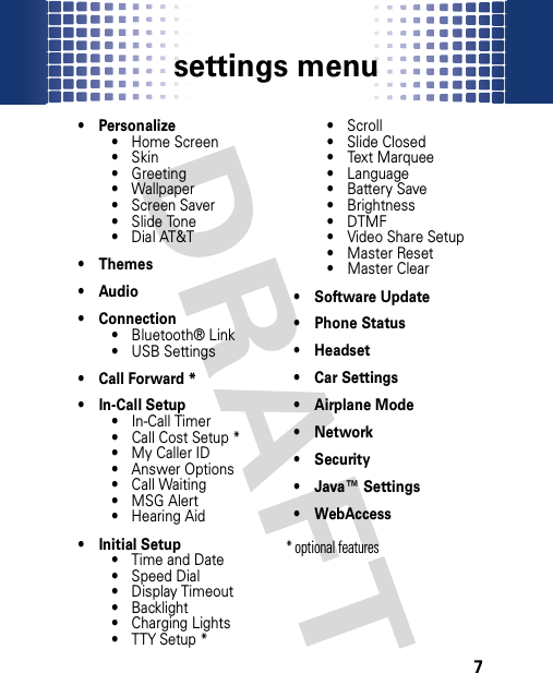 settings menu7setting s menu•Personalize• Home Screen•Skin• Greeting• Wallpaper • Screen Saver• Slide Tone• Dial AT&amp;T• Themes• Audio• Connection• Bluetooth® Link• USB Settings• Call Forward *• In-Call Setup• In-Call Timer• Call Cost Setup *•My Caller ID• Answer Options• Call Waiting•MSG Alert• Hearing Aid• Initial Setup• Time and Date• Speed Dial• Display Timeout• Backlight• Charging Lights• TTY Setup *•Scroll• Slide Closed• Text Marquee• Language• Battery Save• Brightness•DTMF• Video Share Setup• Master Reset• Master Clear• Software Update• Phone Status• Headset• Car Settings• Airplane Mode•Network•Security• Java™ Settings• WebAccess * optional features 