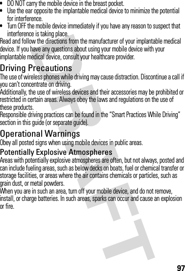 97•DO NOT carry the mobile device in the breast pocket.•Use the ear opposite the implantable medical device to minimize the potential for interference.•Turn OFF the mobile device immediately if you have any reason to suspect that interference is taking place.Read and follow the directions from the manufacturer of your implantable medical device. If you have any questions about using your mobile device with your implantable medical device, consult your healthcare provider.Driving PrecautionsThe use of wireless phones while driving may cause distraction. Discontinue a call if you can’t concentrate on driving.Additionally, the use of wireless devices and their accessories may be prohibited or restricted in certain areas. Always obey the laws and regulations on the use of these products.Responsible driving practices can be found in the “Smart Practices While Driving” section in this guide (or separate guide).Operational WarningsObey all posted signs when using mobile devices in public areas.Potentially Explosive AtmospheresAreas with potentially explosive atmospheres are often, but not always, posted and can include fueling areas, such as below decks on boats, fuel or chemical transfer or storage facilities, or areas where the air contains chemicals or particles, such as grain dust, or metal powders.When you are in such an area, turn off your mobile device, and do not remove, install, or charge batteries. In such areas, sparks can occur and cause an explosion or fire.