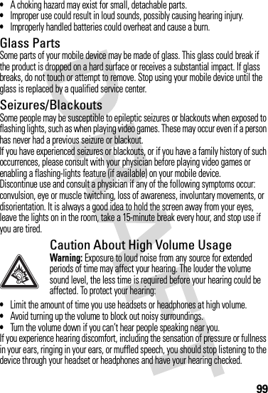 99•A choking hazard may exist for small, detachable parts.•Improper use could result in loud sounds, possibly causing hearing injury.•Improperly handled batteries could overheat and cause a burn.Glass PartsSome parts of your mobile device may be made of glass. This glass could break if the product is dropped on a hard surface or receives a substantial impact. If glass breaks, do not touch or attempt to remove. Stop using your mobile device until the glass is replaced by a qualified service center.Seizures/BlackoutsSome people may be susceptible to epileptic seizures or blackouts when exposed to flashing lights, such as when playing video games. These may occur even if a person has never had a previous seizure or blackout.If you have experienced seizures or blackouts, or if you have a family history of such occurrences, please consult with your physician before playing video games or enabling a flashing-lights feature (if available) on your mobile device.Discontinue use and consult a physician if any of the following symptoms occur: convulsion, eye or muscle twitching, loss of awareness, involuntary movements, or disorientation. It is always a good idea to hold the screen away from your eyes, leave the lights on in the room, take a 15-minute break every hour, and stop use if you are tired.Caution About High Volume UsageWarning: Exposure to loud noise from any source for extended periods of time may affect your hearing. The louder the volume sound level, the less time is required before your hearing could be affected. To protect your hearing:•Limit the amount of time you use headsets or headphones at high volume.•Avoid turning up the volume to block out noisy surroundings.•Turn the volume down if you can’t hear people speaking near you.If you experience hearing discomfort, including the sensation of pressure or fullness in your ears, ringing in your ears, or muffled speech, you should stop listening to the device through your headset or headphones and have your hearing checked.