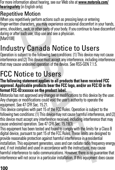 100For more information about hearing, see our Web site at www.motorola.com/hearingsafety (in English only).Repetitive MotionWhen you repetitively perform actions such as pressing keys or entering finger-written characters, you may experience occasional discomfort in your hands, arms, shoulders, neck, or other parts of your body. If you continue to have discomfort during or after such use, stop use and see a physician.[Mar0108]Industry Canada Notice to UsersIndustry Canada NoticeOperation is subject to the following two conditions: (1) This device may not cause interference and (2) This device must accept any interference, including interference that may cause undesired operation of the device. See RSS-GEN 7.1.5.FCC Notice to UsersFCC NoticeThe following statement applies to all products that have received FCC approval. Applicable products bear the FCC logo, and/or an FCC ID in the format FCC-ID:xxxxxx on the product label.Motorola has not approved any changes or modifications to this device by the user. Any changes or modifications could void the user’s authority to operate the equipment. See 47 CFR Sec. 15.21.This device complies with part 15 of the FCC Rules. Operation is subject to the following two conditions: (1) This device may not cause harmful interference, and (2) this device must accept any interference received, including interference that may cause undesired operation. See 47 CFR Sec. 15.19(3).This equipment has been tested and found to comply with the limits for a Class B digital device, pursuant to part 15 of the FCC Rules. These limits are designed to provide reasonable protection against harmful interference in a residential installation. This equipment generates, uses and can radiate radio frequency energy and, if not installed and used in accordance with the instructions, may cause harmful interference to radio communications. However, there is no guarantee that interference will not occur in a particular installation. If this equipment does cause 