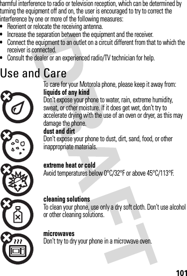 101harmful interference to radio or television reception, which can be determined by turning the equipment off and on, the user is encouraged to try to correct the interference by one or more of the following measures:•Reorient or relocate the receiving antenna.•Increase the separation between the equipment and the receiver.•Connect the equipment to an outlet on a circuit different from that to which the receiver is connected.•Consult the dealer or an experienced radio/TV technician for help.Use and CareUse and Ca reTo care for your Motorola phone, please keep it away from:liquids of any kindDon’t expose your phone to water, rain, extreme humidity, sweat, or other moisture. If it does get wet, don’t try to accelerate drying with the use of an oven or dryer, as this may damage the phone.dust and dirtDon’t expose your phone to dust, dirt, sand, food, or other inappropriate materials.extreme heat or coldAvoid temperatures below 0°C/32°F or above 45°C/113°F.cleaning solutionsTo clean your phone, use only a dry soft cloth. Don’t use alcohol or other cleaning solutions.microwavesDon’t try to dry your phone in a microwave oven.