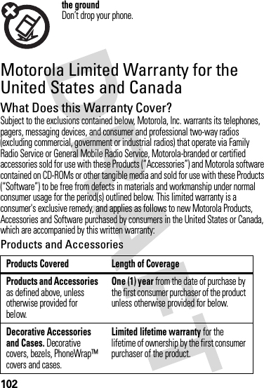 102the groundDon’t drop your phone.Motorola Limited Warranty for the United States and CanadaWa rr a n t yWhat Does this Warranty Cover?Subject to the exclusions contained below, Motorola, Inc. warrants its telephones, pagers, messaging devices, and consumer and professional two-way radios (excluding commercial, government or industrial radios) that operate via Family Radio Service or General Mobile Radio Service, Motorola-branded or certified accessories sold for use with these Products (“Accessories”) and Motorola software contained on CD-ROMs or other tangible media and sold for use with these Products (“Software”) to be free from defects in materials and workmanship under normal consumer usage for the period(s) outlined below. This limited warranty is a consumer&apos;s exclusive remedy, and applies as follows to new Motorola Products, Accessories and Software purchased by consumers in the United States or Canada, which are accompanied by this written warranty:Products and AccessoriesProducts Covered Length of CoverageProducts and Accessories as defined above, unless otherwise provided for below.One (1) year from the date of purchase by the first consumer purchaser of the product unless otherwise provided for below.Decorative Accessories and Cases. Decorative covers, bezels, PhoneWrap™ covers and cases.Limited lifetime warranty for the lifetime of ownership by the first consumer purchaser of the product.