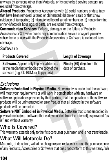 104any way by someone other than Motorola, or its authorized service centers, are excluded from coverage.Altered Products. Products or Accessories with (a) serial numbers or date tags that have been removed, altered or obliterated; (b) broken seals or that show evidence of tampering; (c) mismatched board serial numbers; or (d) nonconforming or non-Motorola housings, or parts, are excluded from coverage.Communication Services. Defects, damages, or the failure of Products, Accessories or Software due to any communication service or signal you may subscribe to or use with the Products Accessories or Software is excluded from coverage.SoftwareExclusionsSoftware Embodied in Physical Media. No warranty is made that the software will meet your requirements or will work in combination with any hardware or software applications provided by third parties, that the operation of the software products will be uninterrupted or error free, or that all defects in the software products will be corrected.Software NOT Embodied in Physical Media. Software that is not embodied in physical media (e.g. software that is downloaded from the internet), is provided “as is” and without warranty.Who Is Covered?This warranty extends only to the first consumer purchaser, and is not transferable.What Will Motorola Do?Motorola, at its option, will at no charge repair, replace or refund the purchase price of any Products, Accessories or Software that does not conform to this warranty. We Products Covered Length of CoverageSoftware. Applies only to physical defects in the media that embodies the copy of the software (e.g. CD-ROM, or floppy disk).Ninety (90) days from the date of purchase.