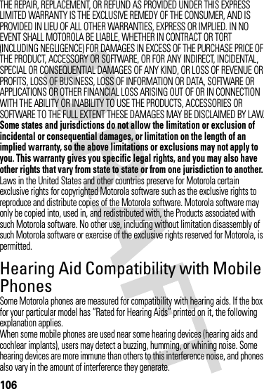 106THE REPAIR, REPLACEMENT, OR REFUND AS PROVIDED UNDER THIS EXPRESS LIMITED WARRANTY IS THE EXCLUSIVE REMEDY OF THE CONSUMER, AND IS PROVIDED IN LIEU OF ALL OTHER WARRANTIES, EXPRESS OR IMPLIED. IN NO EVENT SHALL MOTOROLA BE LIABLE, WHETHER IN CONTRACT OR TORT (INCLUDING NEGLIGENCE) FOR DAMAGES IN EXCESS OF THE PURCHASE PRICE OF THE PRODUCT, ACCESSORY OR SOFTWARE, OR FOR ANY INDIRECT, INCIDENTAL, SPECIAL OR CONSEQUENTIAL DAMAGES OF ANY KIND, OR LOSS OF REVENUE OR PROFITS, LOSS OF BUSINESS, LOSS OF INFORMATION OR DATA, SOFTWARE OR APPLICATIONS OR OTHER FINANCIAL LOSS ARISING OUT OF OR IN CONNECTION WITH THE ABILITY OR INABILITY TO USE THE PRODUCTS, ACCESSORIES OR SOFTWARE TO THE FULL EXTENT THESE DAMAGES MAY BE DISCLAIMED BY LAW.Some states and jurisdictions do not allow the limitation or exclusion of incidental or consequential damages, or limitation on the length of an implied warranty, so the above limitations or exclusions may not apply to you. This warranty gives you specific legal rights, and you may also have other rights that vary from state to state or from one jurisdiction to another.Laws in the United States and other countries preserve for Motorola certain exclusive rights for copyrighted Motorola software such as the exclusive rights to reproduce and distribute copies of the Motorola software. Motorola software may only be copied into, used in, and redistributed with, the Products associated with such Motorola software. No other use, including without limitation disassembly of such Motorola software or exercise of the exclusive rights reserved for Motorola, is permitted.Hearing Aid Compatibility with Mobile PhonesHeari ng AidsSome Motorola phones are measured for compatibility with hearing aids. If the box for your particular model has “Rated for Hearing Aids” printed on it, the following explanation applies.When some mobile phones are used near some hearing devices (hearing aids and cochlear implants), users may detect a buzzing, humming, or whining noise. Some hearing devices are more immune than others to this interference noise, and phones also vary in the amount of interference they generate.